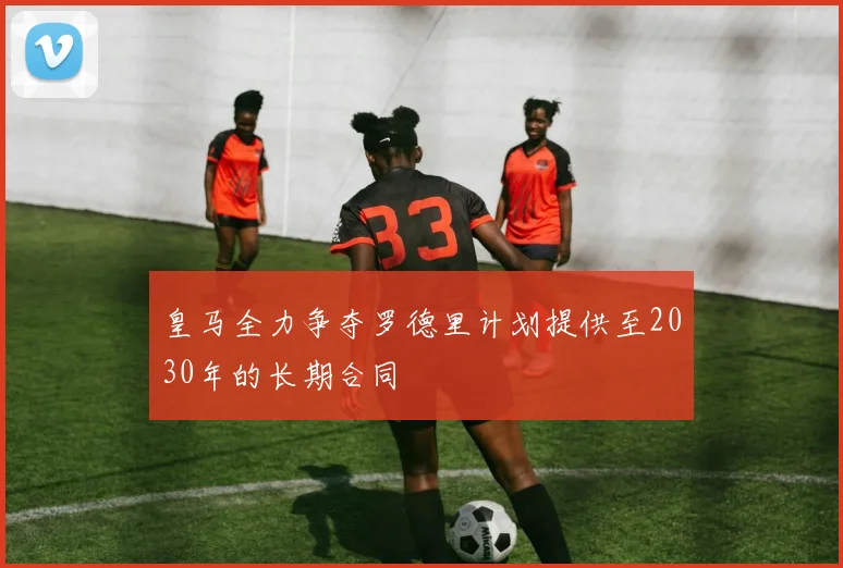 皇马全力争夺罗德里计划提供至2030年的长期合同