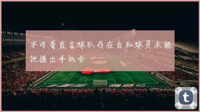 字母哥直言球队存在自私球员未能把握出手机会