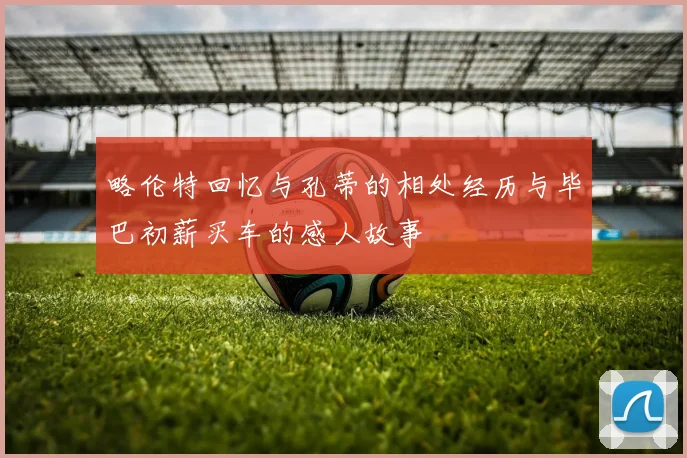 略伦特回忆与孔蒂的相处经历与毕巴初薪买车的感人故事