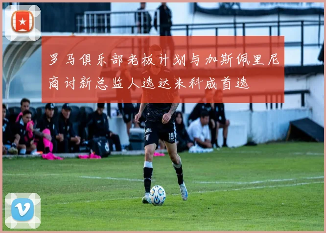 罗马俱乐部老板计划与加斯佩里尼商讨新总监人选达米科成首选