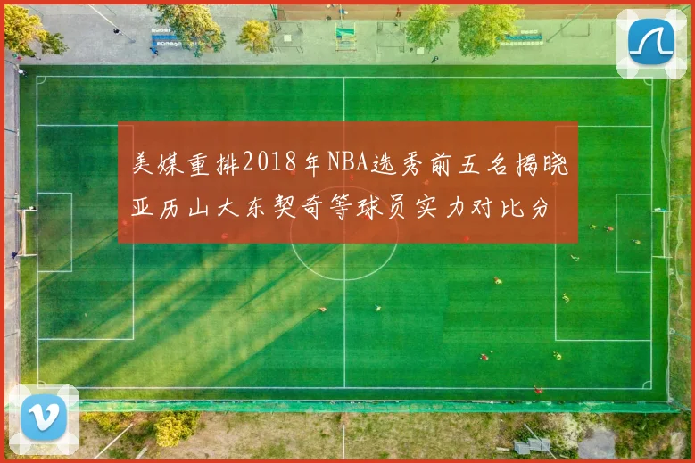 美媒重排2018年NBA选秀前五名揭晓亚历山大东契奇等球员实力对比分析