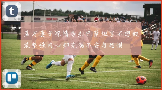 莱万妻子深情告别巴萨坦言不想假装坚强内心却充满不安与恐惧