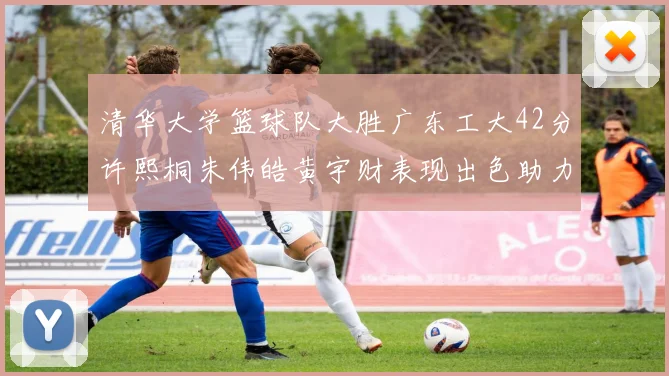 清华大学篮球队大胜广东工大42分许熙桐朱伟皓黄宇财表现出色助力胜利