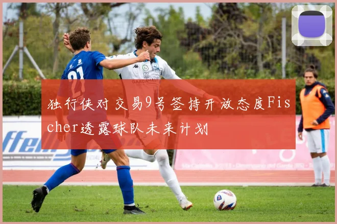 独行侠对交易9号签持开放态度Fischer透露球队未来计划