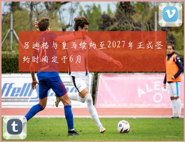 吕迪格与皇马续约至2027年正式签约时间定于6月