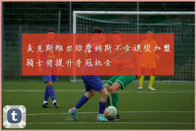 麦克斯维尔称詹姆斯不会退役加盟骑士将提升夺冠机会