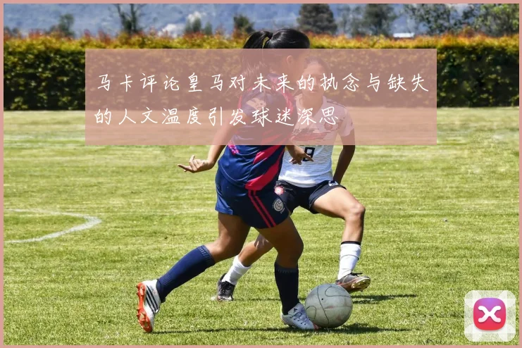 马卡评论皇马对未来的执念与缺失的人文温度引发球迷深思