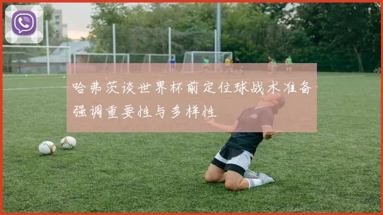 哈弗茨谈世界杯前定位球战术准备强调重要性与多样性