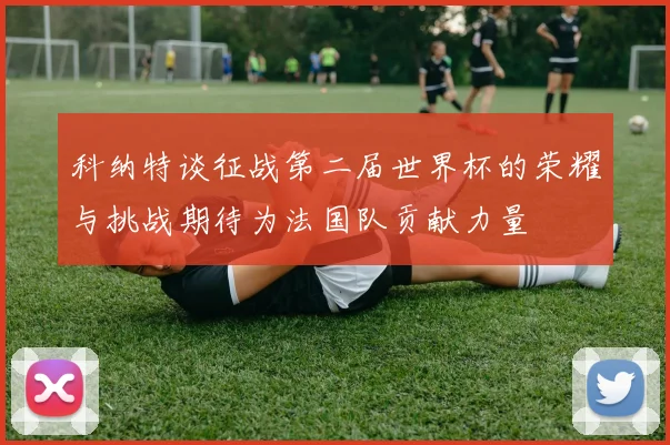 科纳特谈征战第二届世界杯的荣耀与挑战期待为法国队贡献力量