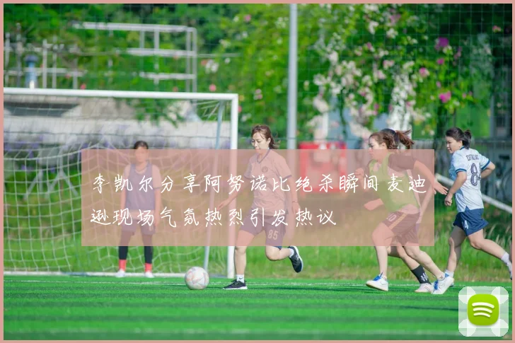 李凯尔分享阿努诺比绝杀瞬间麦迪逊现场气氛热烈引发热议