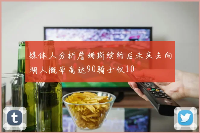 媒体人分析詹姆斯续约后未来去向湖人概率高达90骑士仅10